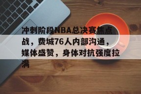 中国九游体育-关于冲刺阶段NBA总决赛焦点战，费城76人内部沟通，媒体盛赞，身体对抗强度拉满的信息